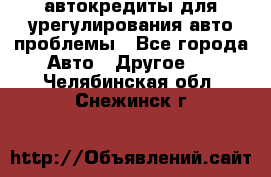 автокредиты для урегулирования авто проблемы - Все города Авто » Другое   . Челябинская обл.,Снежинск г.